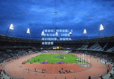 【爱游戏】传奇谢幕！45岁布冯退役，28载豪夺29冠封神，却留四大永恒遗憾