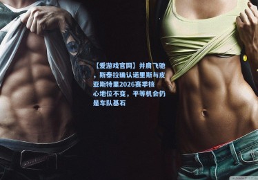 【爱游戏官网】并肩飞驰，斯泰拉确认诺里斯与皮亚斯特里2026赛季核心地位不变，平等机会仍是车队基石