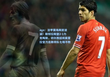 ayx：法甲赛场再掀波澜！斯特拉斯堡2-1力克梅斯，切尔西旧将莫雷拉宝刀出鞘率队七场不败
