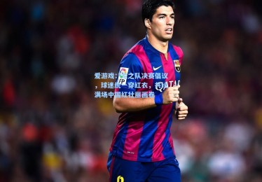 爱游戏：龙之队决赛倡议，球迷统一穿红衣，共绘满场中国红壮丽画卷