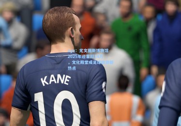 ayx：尤文图斯博物馆2025年迎客超14万，文化殿堂成足球旅游新热点