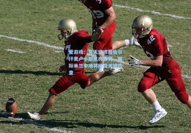 爱游戏：意天空披露恰尔汗奥卢小腿肌肉疲劳，国际米兰中场将接受关键检查