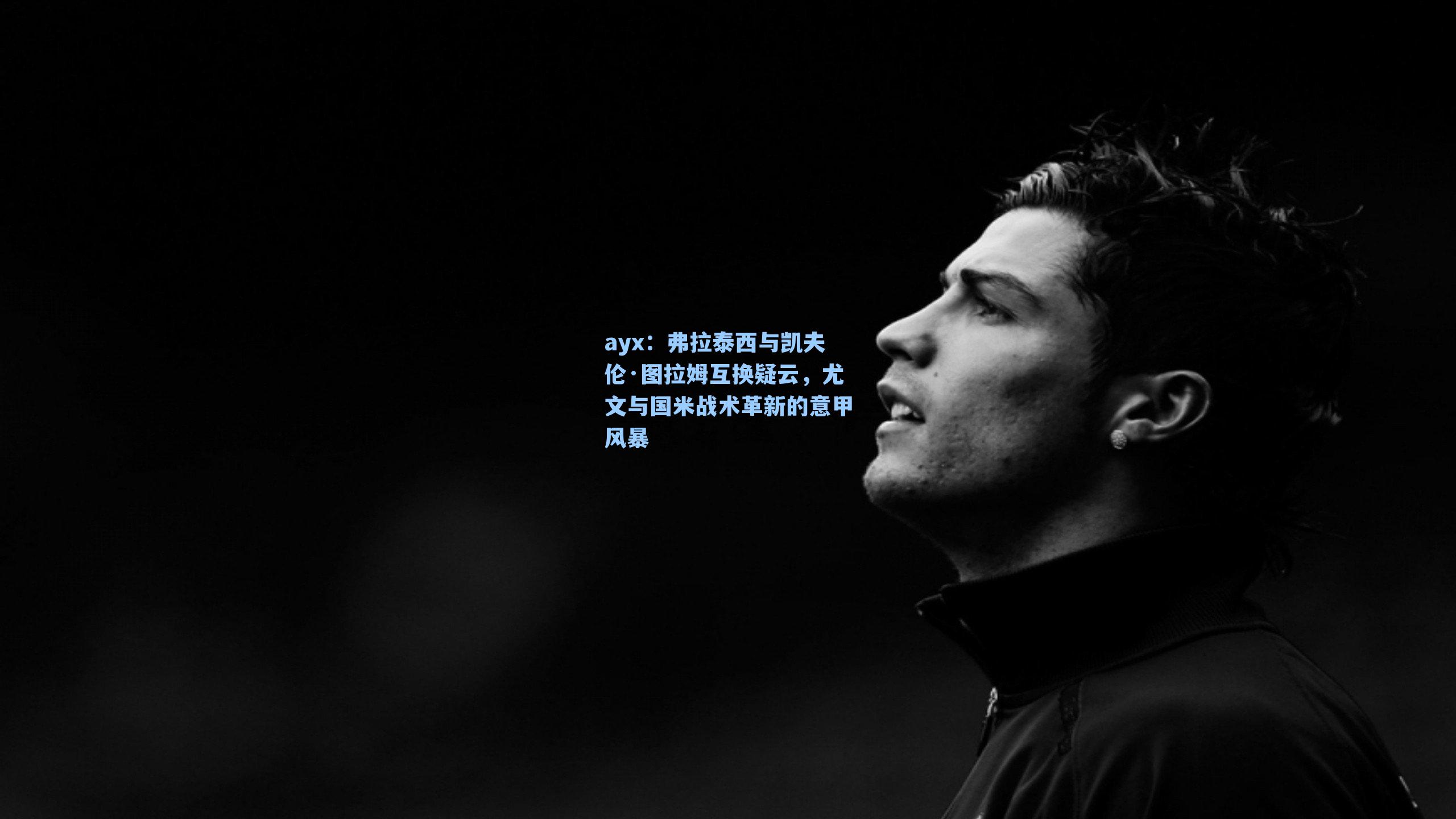 弗拉泰西与凯夫伦·图拉姆互换疑云,尤文与国米战术革新的意甲风暴